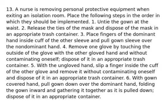 13. A nurse is removing personal protective equipment when exiting an isolation room. Place the following steps in the order in which they should be implemented. 1. Untie the gown at the waist. 2. Release the ties of the mask and dispose of the mask in an appropriate trash container. 3. Place fingers of the dominant hand inside cuff of the other sleeve and pull gown sleeve over the nondominant hand. 4. Remove one glove by touching the outside of the glove with the other gloved hand and without contaminating oneself; dispose of it in an appropriate trash container. 5. With the ungloved hand, slip a finger inside the cuff of the other glove and remove it without contaminating oneself and dispose of it in an appropriate trash container. 6. With gown covered hand, pull gown down over the dominant hand, folding the gown inward and gathering it together as it is pulled down; dispose of it in an appropriate container.