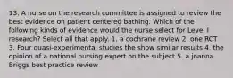 13. A nurse on the research committee is assigned to review the best evidence on patient centered bathing. Which of the following kinds of evidence would the nurse select for Level I research? Select all that apply. 1. a cochrane review 2. one RCT 3. Four quasi-experimental studies the show similar results 4. the opinion of a national nursing expert on the subject 5. a joanna Briggs best practice review