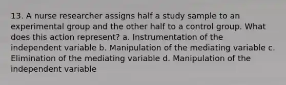 13. A nurse researcher assigns half a study sample to an experimental group and the other half to a control group. What does this action represent? a. Instrumentation of the independent variable b. Manipulation of the mediating variable c. Elimination of the mediating variable d. Manipulation of the independent variable