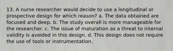 13. A nurse researcher would decide to use a longitudinal or prospective design for which reason? a. The data obtained are focused and deep. b. The study overall is more manageable for the researcher. c. The issue of maturation as a threat to internal validity is avoided in this design. d. This design does not require the use of tools or instrumentation.