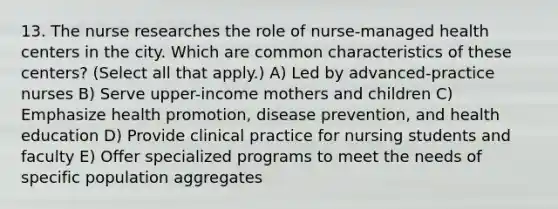 13. The nurse researches the role of nurse-managed health centers in the city. Which are common characteristics of these centers? (Select all that apply.) A) Led by advanced-practice nurses B) Serve upper-income mothers and children C) Emphasize <a href='https://www.questionai.com/knowledge/kKSBgjB6Il-health-promotion' class='anchor-knowledge'>health promotion</a>, <a href='https://www.questionai.com/knowledge/kdXsr4CC5q-disease-prevention' class='anchor-knowledge'>disease prevention</a>, and health education D) Provide clinical practice for nursing students and faculty E) Offer specialized programs to meet the needs of specific population aggregates