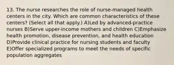 13. The nurse researches the role of nurse-managed health centers in the city. Which are common characteristics of these centers? (Select all that apply.) A)Led by advanced-practice nurses B)Serve upper-income mothers and children C)Emphasize health promotion, disease prevention, and health education D)Provide clinical practice for nursing students and faculty E)Offer specialized programs to meet the needs of specific population aggregates