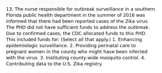 13. The nurse responsible for outbreak surveillance in a southern Florida public health department in the summer of 2016 was informed that there had been reported cases of the Zika virus. The PHD did not have sufficient funds to address the outbreak. Due to confirmed cases, the CDC allocated funds to this PHD. This included funds for: (Select all that apply.) 1. Enhancing epidemiologic surveillance. 2. Providing perinatal care to pregnant women in the county who might have been infected with the virus. 3. Instituting county-wide mosquito control. 4. Contributing data to the U.S. Zika registry.