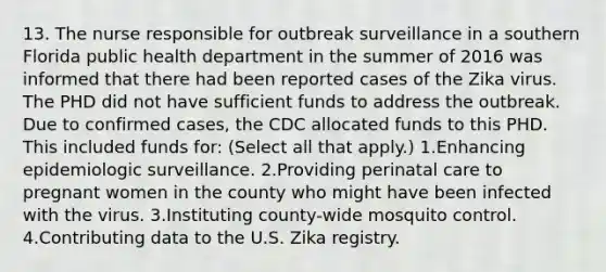 13. The nurse responsible for outbreak surveillance in a southern Florida public health department in the summer of 2016 was informed that there had been reported cases of the Zika virus. The PHD did not have sufficient funds to address the outbreak. Due to confirmed cases, the CDC allocated funds to this PHD. This included funds for: (Select all that apply.) 1.Enhancing epidemiologic surveillance. 2.Providing perinatal care to pregnant women in the county who might have been infected with the virus. 3.Instituting county-wide mosquito control. 4.Contributing data to the U.S. Zika registry.