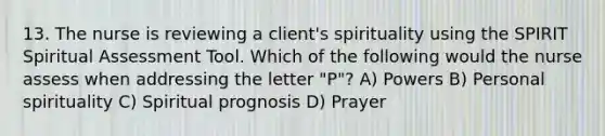 13. The nurse is reviewing a client's spirituality using the SPIRIT Spiritual Assessment Tool. Which of the following would the nurse assess when addressing the letter "P"? A) Powers B) Personal spirituality C) Spiritual prognosis D) Prayer