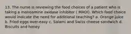 13. The nurse is reviewing the food choices of a patient who is taking a monoamine oxidase inhibitor ( MAOI). Which food choice would indicate the need for additional teaching? a. Orange juice b. Fried eggs over-easy c. Salami and Swiss cheese sandwich d. Biscuits and honey