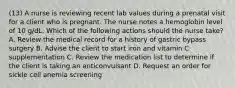 (13) A nurse is reviewing recent lab values during a prenatal visit for a client who is pregnant. The nurse notes a hemoglobin level of 10 g/dL. Which of the following actions should the nurse take? A. Review the medical record for a history of gastric bypass surgery B. Advise the client to start iron and vitamin C supplementation C. Review the medication list to determine if the client is taking an anticonvulsant D. Request an order for sickle cell anemia screening