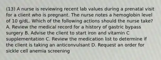 (13) A nurse is reviewing recent lab values during a prenatal visit for a client who is pregnant. The nurse notes a hemoglobin level of 10 g/dL. Which of the following actions should the nurse take? A. Review the medical record for a history of gastric bypass surgery B. Advise the client to start iron and vitamin C supplementation C. Review the medication list to determine if the client is taking an anticonvulsant D. Request an order for sickle cell anemia screening