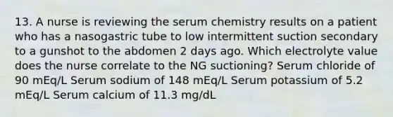 13. A nurse is reviewing the serum chemistry results on a patient who has a nasogastric tube to low intermittent suction secondary to a gunshot to the abdomen 2 days ago. Which electrolyte value does the nurse correlate to the NG suctioning? Serum chloride of 90 mEq/L Serum sodium of 148 mEq/L Serum potassium of 5.2 mEq/L Serum calcium of 11.3 mg/dL