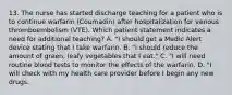 13. The nurse has started discharge teaching for a patient who is to continue warfarin (Coumadin) after hospitalization for venous thromboembolism (VTE). Which patient statement indicates a need for additional teaching? A. "I should get a Medic Alert device stating that I take warfarin. B. "I should reduce the amount of green, leafy vegetables that I eat." C. "I will need routine blood tests to monitor the effects of the warfarin. D. "I will check with my health care provider before I begin any new drugs.