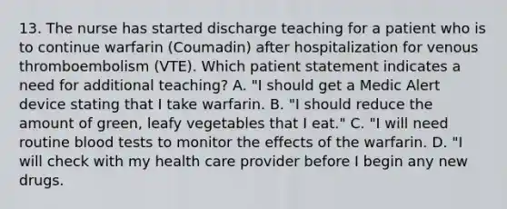 13. The nurse has started discharge teaching for a patient who is to continue warfarin (Coumadin) after hospitalization for venous thromboembolism (VTE). Which patient statement indicates a need for additional teaching? A. "I should get a Medic Alert device stating that I take warfarin. B. "I should reduce the amount of green, leafy vegetables that I eat." C. "I will need routine blood tests to monitor the effects of the warfarin. D. "I will check with my health care provider before I begin any new drugs.