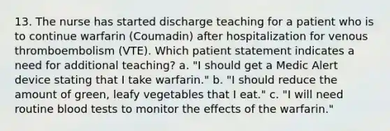 13. The nurse has started discharge teaching for a patient who is to continue warfarin (Coumadin) after hospitalization for venous thromboembolism (VTE). Which patient statement indicates a need for additional teaching? a. "I should get a Medic Alert device stating that I take warfarin." b. "I should reduce the amount of green, leafy vegetables that I eat." c. "I will need routine blood tests to monitor the effects of the warfarin."