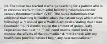 13. The nurse has started discharge teaching for a patient who is to continue warfarin (Coumadin) following hospitalization for venous thromboembolism (VTE). The nurse determines that additional teaching is needed when the patient says which of the following? a. "I should get a Medic Alert device stating that I take Coumadin." b. "I should reduce the amount of green, leafy vegetables that I eat." c. "I will need routine blood tests to monitor the effects of the Coumadin." d. "I will check with my health care provider before I begin any new medications."