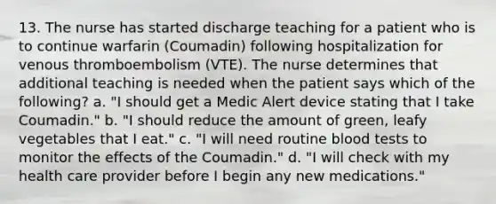 13. The nurse has started discharge teaching for a patient who is to continue warfarin (Coumadin) following hospitalization for venous thromboembolism (VTE). The nurse determines that additional teaching is needed when the patient says which of the following? a. "I should get a Medic Alert device stating that I take Coumadin." b. "I should reduce the amount of green, leafy vegetables that I eat." c. "I will need routine blood tests to monitor the effects of the Coumadin." d. "I will check with my health care provider before I begin any new medications."