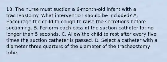 13. The nurse must suction a 6-month-old infant with a tracheostomy. What intervention should be included? A. Encourage the child to cough to raise the secretions before suctioning. B. Perform each pass of the suction catheter for no longer than 5 seconds. C. Allow the child to rest after every five times the suction catheter is passed. D. Select a catheter with a diameter three quarters of the diameter of the tracheostomy tube.