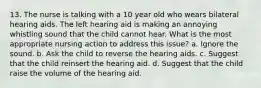 13. The nurse is talking with a 10 year old who wears bilateral hearing aids. The left hearing aid is making an annoying whistling sound that the child cannot hear. What is the most appropriate nursing action to address this issue? a. Ignore the sound. b. Ask the child to reverse the hearing aids. c. Suggest that the child reinsert the hearing aid. d. Suggest that the child raise the volume of the hearing aid.