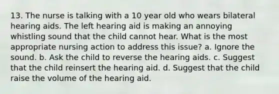 13. The nurse is talking with a 10 year old who wears bilateral hearing aids. The left hearing aid is making an annoying whistling sound that the child cannot hear. What is the most appropriate nursing action to address this issue? a. Ignore the sound. b. Ask the child to reverse the hearing aids. c. Suggest that the child reinsert the hearing aid. d. Suggest that the child raise the volume of the hearing aid.