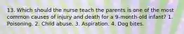 13. Which should the nurse teach the parents is one of the most common causes of injury and death for a 9-month-old infant? 1. Poisoning. 2. Child abuse. 3. Aspiration. 4. Dog bites.