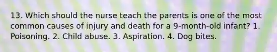 13. Which should the nurse teach the parents is one of the most common causes of injury and death for a 9-month-old infant? 1. Poisoning. 2. Child abuse. 3. Aspiration. 4. Dog bites.