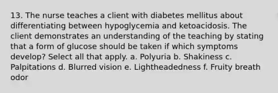 13. The nurse teaches a client with diabetes mellitus about differentiating between hypoglycemia and ketoacidosis. The client demonstrates an understanding of the teaching by stating that a form of glucose should be taken if which symptoms develop? Select all that apply. a. Polyuria b. Shakiness c. Palpitations d. Blurred vision e. Lightheadedness f. Fruity breath odor