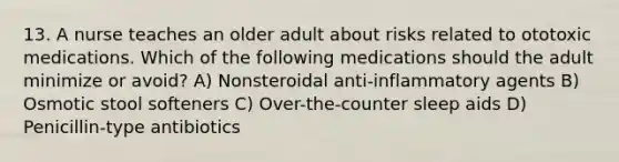 13. A nurse teaches an older adult about risks related to ototoxic medications. Which of the following medications should the adult minimize or avoid? A) Nonsteroidal anti-inflammatory agents B) Osmotic stool softeners C) Over-the-counter sleep aids D) Penicillin-type antibiotics