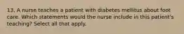 13. A nurse teaches a patient with diabetes mellitus about foot care. Which statements would the nurse include in this patient's teaching? Select all that apply.