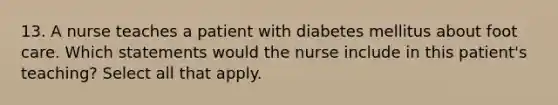 13. A nurse teaches a patient with diabetes mellitus about foot care. Which statements would the nurse include in this patient's teaching? Select all that apply.