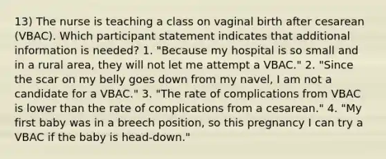 13) The nurse is teaching a class on vaginal birth after cesarean (VBAC). Which participant statement indicates that additional information is needed? 1. "Because my hospital is so small and in a rural area, they will not let me attempt a VBAC." 2. "Since the scar on my belly goes down from my navel, I am not a candidate for a VBAC." 3. "The rate of complications from VBAC is lower than the rate of complications from a cesarean." 4. "My first baby was in a breech position, so this pregnancy I can try a VBAC if the baby is head-down."