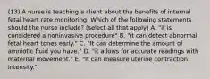 (13) A nurse is teaching a client about the benefits of internal fetal heart rate monitoring. Which of the following statements should the nurse include? (select all that apply) A. "it is considered a noninvasive procedure" B. "it can detect abnormal fetal heart tones early." C. "It can determine the amount of amniotic fluid you have." D. "it allows for accurate readings with maternal movement." E. "It can measure uterine contraction intensity."