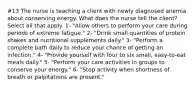 #13 The nurse is teaching a client with newly diagnosed anemia about conserving energy. What does the nurse tell the client? Select all that apply. 1- "Allow others to perform your care during periods of extreme fatigue." 2- "Drink small quantities of protein shakes and nutritional supplements daily." 3- "Perform a complete bath daily to reduce your chance of getting an infection." 4- "Provide yourself with four to six small, easy-to-eat meals daily." 5- "Perform your care activities in groups to conserve your energy." 6- "Stop activity when shortness of breath or palpitations are present."