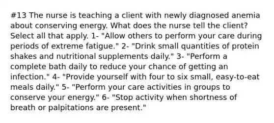 #13 The nurse is teaching a client with newly diagnosed anemia about conserving energy. What does the nurse tell the client? Select all that apply. 1- "Allow others to perform your care during periods of extreme fatigue." 2- "Drink small quantities of protein shakes and nutritional supplements daily." 3- "Perform a complete bath daily to reduce your chance of getting an infection." 4- "Provide yourself with four to six small, easy-to-eat meals daily." 5- "Perform your care activities in groups to conserve your energy." 6- "Stop activity when shortness of breath or palpitations are present."