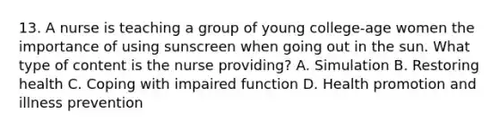 13. A nurse is teaching a group of young college-age women the importance of using sunscreen when going out in the sun. What type of content is the nurse providing? A. Simulation B. Restoring health C. Coping with impaired function D. Health promotion and illness prevention