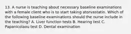 13. A nurse is teaching about necessary baseline examinations with a female client who is to start taking atorvastatin. Which of the following baseline examinations should the nurse include in the teaching? A. Liver function tests B. Hearing test C. Papanicolaou test D. Dental examination