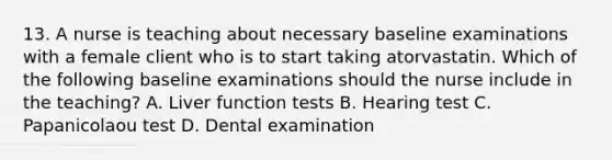 13. A nurse is teaching about necessary baseline examinations with a female client who is to start taking atorvastatin. Which of the following baseline examinations should the nurse include in the teaching? A. Liver function tests B. Hearing test C. Papanicolaou test D. Dental examination