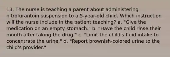 13. The nurse is teaching a parent about administering nitrofurantoin suspension to a 5-year-old child. Which instruction will the nurse include in the patient teaching? a. "Give the medication on an empty stomach." b. "Have the child rinse their mouth after taking the drug." c. "Limit the child's fluid intake to concentrate the urine." d. "Report brownish-colored urine to the child's provider."