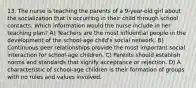 13. The nurse is teaching the parents of a 9-year-old girl about the socialization that is occurring in their child through school contacts. Which information would the nurse include in her teaching plan? A) Teachers are the most influential people in the development of the school-age child's social network. B) Continuous peer relationships provide the most important social interaction for school-age children. C) Parents should establish norms and standards that signify acceptance or rejection. D) A characteristic of school-age children is their formation of groups with no rules and values involved.