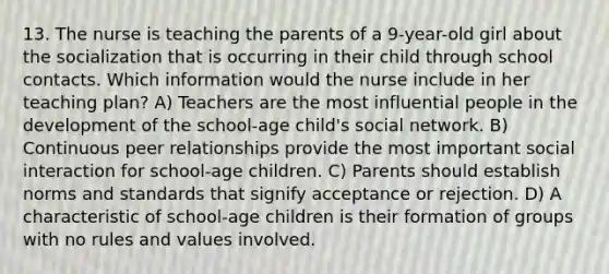 13. The nurse is teaching the parents of a 9-year-old girl about the socialization that is occurring in their child through school contacts. Which information would the nurse include in her teaching plan? A) Teachers are the most influential people in the development of the school-age child's social network. B) Continuous peer relationships provide the most important social interaction for school-age children. C) Parents should establish norms and standards that signify acceptance or rejection. D) A characteristic of school-age children is their formation of groups with no rules and values involved.