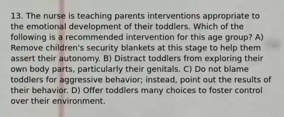 13. The nurse is teaching parents interventions appropriate to the emotional development of their toddlers. Which of the following is a recommended intervention for this age group? A) Remove children's security blankets at this stage to help them assert their autonomy. B) Distract toddlers from exploring their own body parts, particularly their genitals. C) Do not blame toddlers for aggressive behavior; instead, point out the results of their behavior. D) Offer toddlers many choices to foster control over their environment.