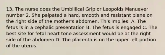 13. The nurse does the Umbillical Grip or Leopolds Manuever number 2. She palpated a hard, smooth and resistant plane on the right side of the mother's abdomen. This implies: A. The fetus is in a cephalic presentation B. The fetus is engaged C. The best site for fetal heart tone assessment would be at the right side of the abdomen D. The placenta is on the upper left portion of the uterus