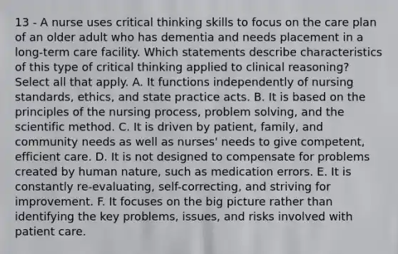 13 - A nurse uses critical thinking skills to focus on the care plan of an older adult who has dementia and needs placement in a long-term care facility. Which statements describe characteristics of this type of critical thinking applied to clinical reasoning? Select all that apply. A. It functions independently of nursing standards, ethics, and state practice acts. B. It is based on the principles of the nursing process, problem solving, and the scientific method. C. It is driven by patient, family, and community needs as well as nurses' needs to give competent, efficient care. D. It is not designed to compensate for problems created by human nature, such as medication errors. E. It is constantly re-evaluating, self-correcting, and striving for improvement. F. It focuses on the big picture rather than identifying the key problems, issues, and risks involved with patient care.