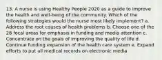 13. A nurse is using Healthy People 2020 as a guide to improve the health and well-being of the community. Which of the following strategies would the nurse most likely implement? a. Address the root causes of health problems b. Choose one of the 28 focal areas for emphasis in funding and media attention c. Concentrate on the goals of improving the quality of life d. Continue funding expansion of the health care system e. Expand efforts to put all medical records on electronic media