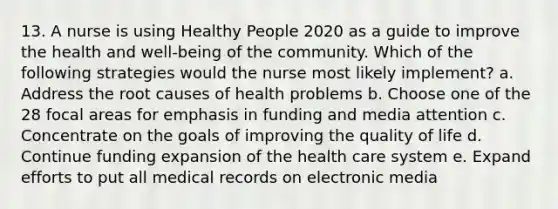 13. A nurse is using Healthy People 2020 as a guide to improve the health and well-being of the community. Which of the following strategies would the nurse most likely implement? a. Address the root causes of health problems b. Choose one of the 28 focal areas for emphasis in funding and media attention c. Concentrate on the goals of improving the quality of life d. Continue funding expansion of the health care system e. Expand efforts to put all medical records on electronic media