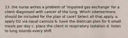 13. the nurse writes a problem of 'impaired gas exchange' for a client diagnosed with cancer of the lung. Which interventions should be included for the plan of care? Select all that apply. a. apply O2 via nasal cannula b. have the dietician plan for 6 small meals per day c. place the client in respiratory isolation d. listen to lung sounds every shift