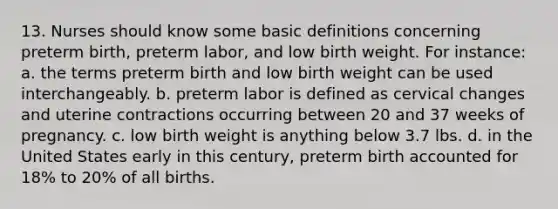 13. Nurses should know some basic definitions concerning preterm birth, preterm labor, and low birth weight. For instance: a. the terms preterm birth and low birth weight can be used interchangeably. b. preterm labor is defined as cervical changes and uterine contractions occurring between 20 and 37 weeks of pregnancy. c. low birth weight is anything below 3.7 lbs. d. in the United States early in this century, preterm birth accounted for 18% to 20% of all births.