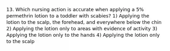 13. Which nursing action is accurate when applying a 5% permethrin lotion to a toddler with scabies? 1) Applying the lotion to the scalp, the forehead, and everywhere below the chin 2) Applying the lotion only to areas with evidence of activity 3) Applying the lotion only to the hands 4) Applying the lotion only to the scalp