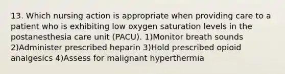 13. Which nursing action is appropriate when providing care to a patient who is exhibiting low oxygen saturation levels in the postanesthesia care unit (PACU). 1)Monitor breath sounds 2)Administer prescribed heparin 3)Hold prescribed opioid analgesics 4)Assess for malignant hyperthermia