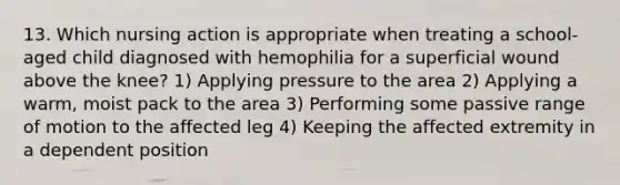 13. Which nursing action is appropriate when treating a school-aged child diagnosed with hemophilia for a superficial wound above the knee? 1) Applying pressure to the area 2) Applying a warm, moist pack to the area 3) Performing some passive range of motion to the affected leg 4) Keeping the affected extremity in a dependent position