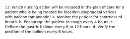 13. Which nursing action will be included in the plan of care for a patient who is being treated for bleeding esophageal varices with balloon tamponade? a. Monitor the patient for shortness of breath. b. Encourage the patient to cough every 4 hours. c. Deflate the gastric balloon every 8 to 12 hours. d. Verify the position of the balloon every 6 hours.