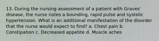 13. During the nursing assessment of a patient with Graves' disease, the nurse notes a bounding, rapid pulse and systolic hypertension. What is an additional manifestation of the disorder that the nurse would expect to find? a. Chest pain b. Constipation c. Decreased appetite d. Muscle aches