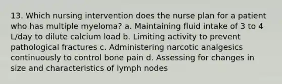 13. Which nursing intervention does the nurse plan for a patient who has multiple myeloma? a. Maintaining fluid intake of 3 to 4 L/day to dilute calcium load b. Limiting activity to prevent pathological fractures c. Administering narcotic analgesics continuously to control bone pain d. Assessing for changes in size and characteristics of lymph nodes